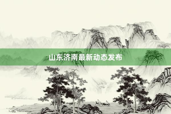 山东济南最新动态发布
