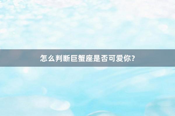 怎么判断巨蟹座是否可爱你？