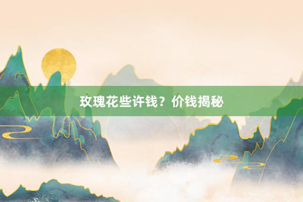 玫瑰花些许钱？价钱揭秘